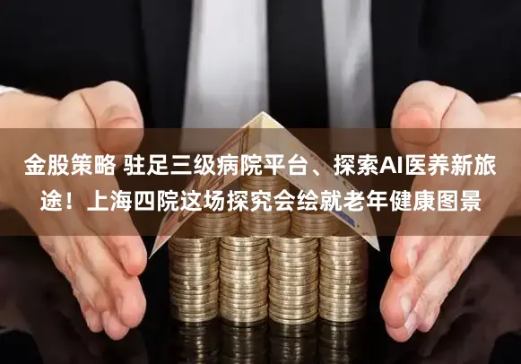 金股策略 驻足三级病院平台、探索AI医养新旅途！上海四院这场探究会绘就老年健康图景