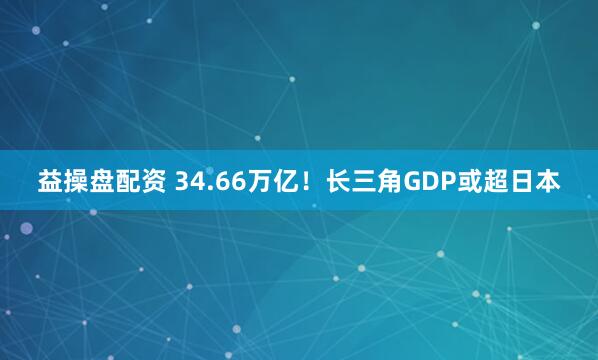 益操盘配资 34.66万亿！长三角GDP或超日本