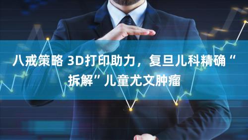 八戒策略 3D打印助力，复旦儿科精确“拆解”儿童尤文肿瘤