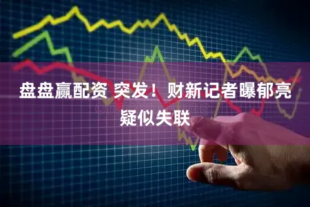 盘盘赢配资 突发！财新记者曝郁亮疑似失联