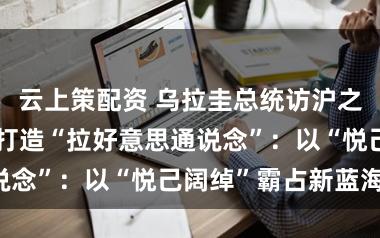 云上策配资 乌拉圭总统访沪之际，代表建言打造“拉好意思通说念”：以“悦己阔绰”霸占新蓝海！