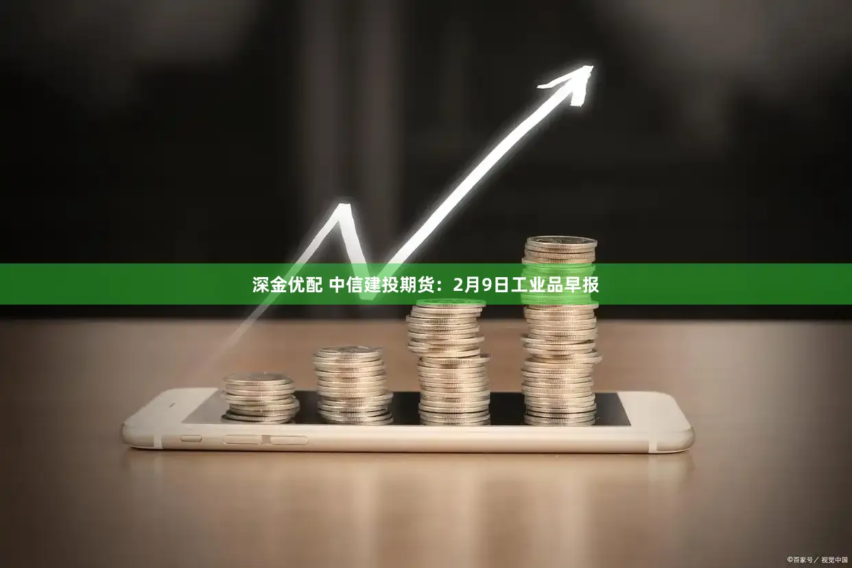深金优配 中信建投期货：2月9日工业品早报