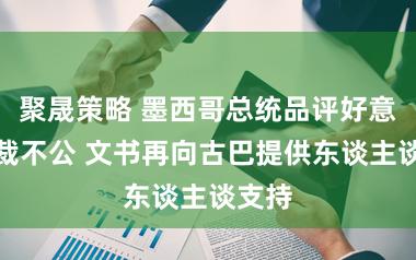 聚晟策略 墨西哥总统品评好意思制裁不公 文书再向古巴提供东谈主谈支持