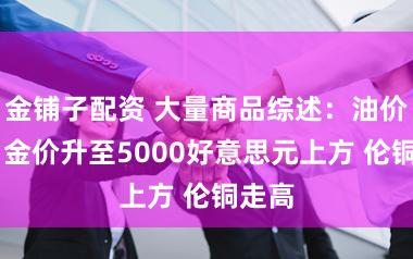 金铺子配资 大量商品综述：油价高涨 金价升至5000好意思元上方 伦铜走高