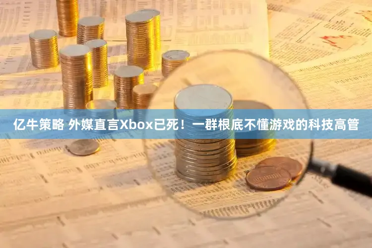 亿牛策略 外媒直言Xbox已死！一群根底不懂游戏的科技高管