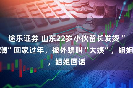 途乐证券 山东22岁小伙留长发烫“大波澜”回家过年，被外甥叫“大姨”，姐姐回话