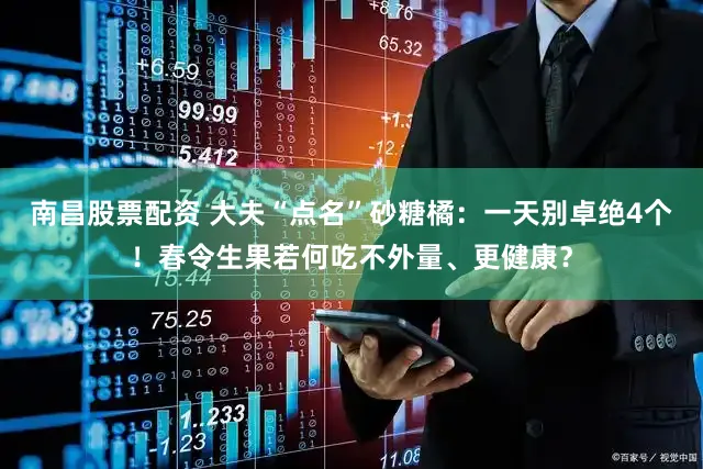 南昌股票配资 大夫“点名”砂糖橘：一天别卓绝4个！春令生果若何吃不外量、更健康？