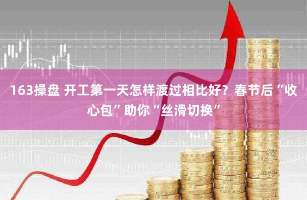 163操盘 开工第一天怎样渡过相比好？春节后“收心包”助你“丝滑切换”