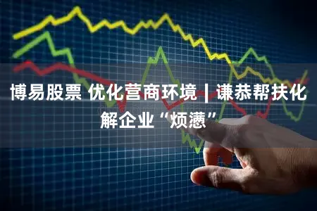 博易股票 优化营商环境∣谦恭帮扶化解企业“烦懑”