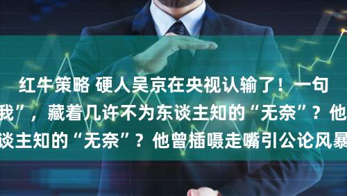 红牛策略 硬人吴京在央视认输了！一句“谢楠常识量远胜我”，藏着几许不为东谈主知的“无奈”？他曾插嗫走嘴引公论风暴