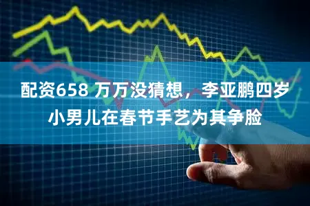 配资658 万万没猜想，李亚鹏四岁小男儿在春节手艺为其争脸