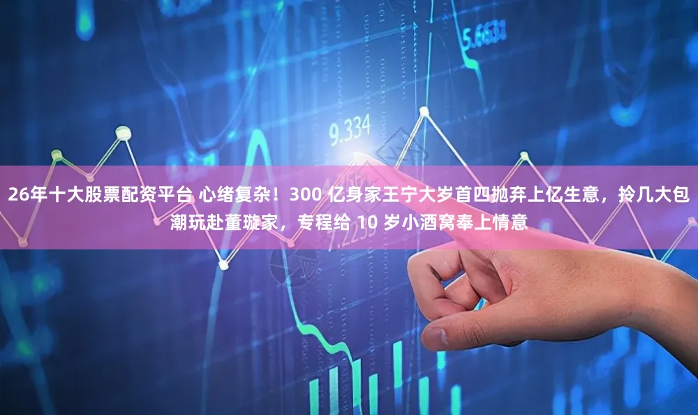 26年十大股票配资平台 心绪复杂！300 亿身家王宁大岁首四抛弃上亿生意，拎几大包潮玩赴董璇家，专程给 10 岁小酒窝奉上情意