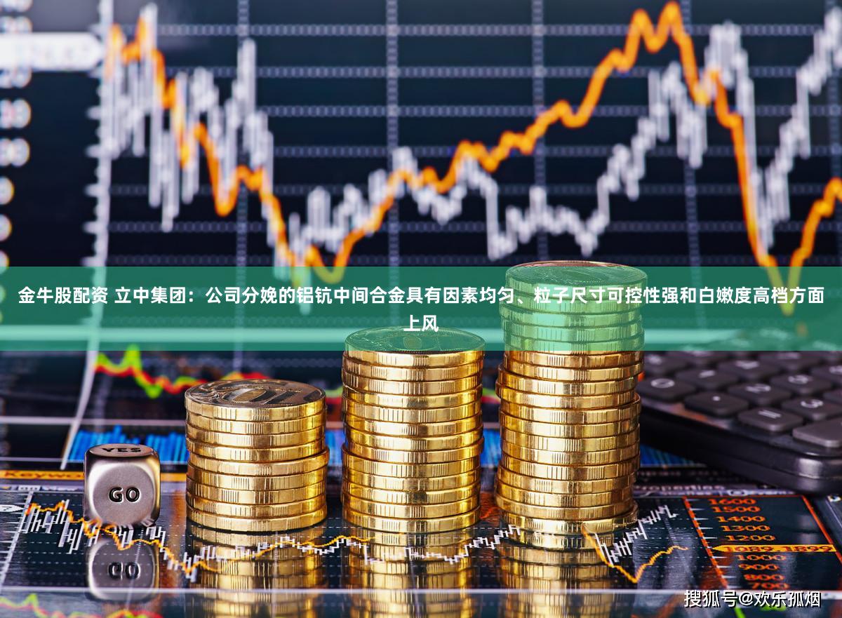 金牛股配资 立中集团：公司分娩的铝钪中间合金具有因素均匀、粒子尺寸可控性强和白嫩度高档方面上风