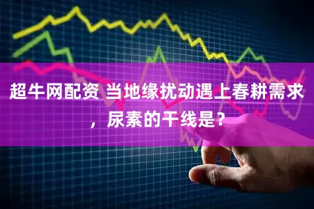 超牛网配资 当地缘扰动遇上春耕需求，尿素的干线是？