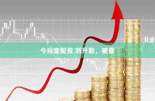 今裕堂配资 刘升勤，被查