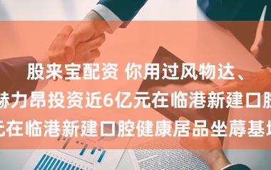 股来宝配资 你用过风物达、益周适吗？赫力昂投资近6亿元在临港新建口腔健康居品坐蓐基地