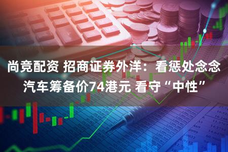 尚竞配资 招商证券外洋：看惩处念念汽车筹备价74港元 看守“中性”