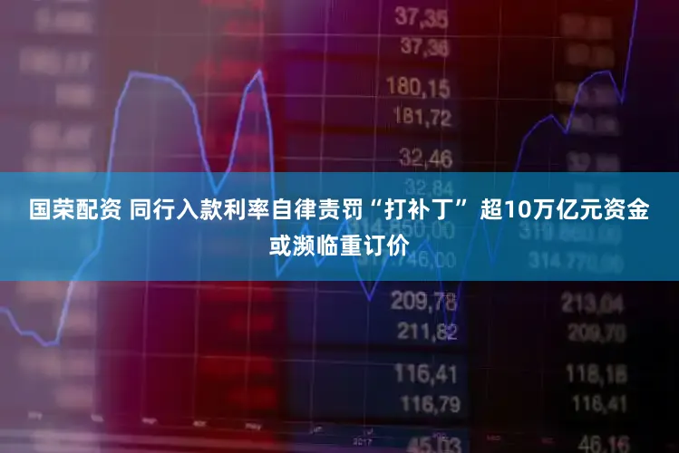 国荣配资 同行入款利率自律责罚“打补丁” 超10万亿元资金或濒临重订价