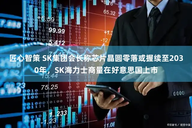 匠心智策 SK集团会长称芯片晶圆零落或握续至2030年，SK海力士商量在好意思国上市