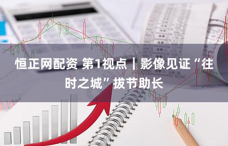 恒正网配资 第1视点｜影像见证“往时之城”拔节助长