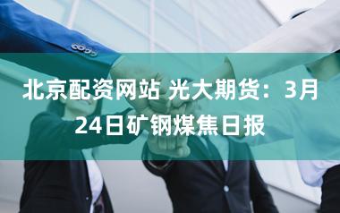 北京配资网站 光大期货：3月24日矿钢煤焦日报