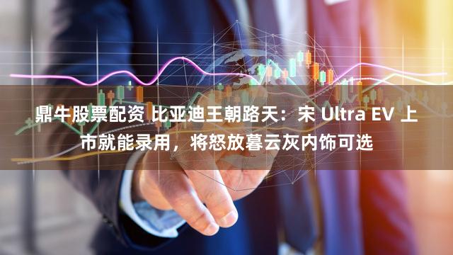 鼎牛股票配资 比亚迪王朝路天：宋 Ultra EV 上市就能录用，将怒放暮云灰内饰可选