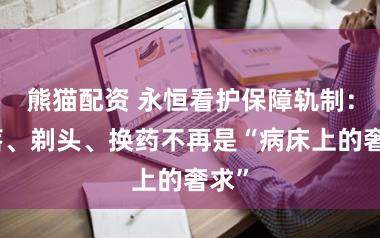 熊猫配资 永恒看护保障轨制：沦落、剃头、换药不再是“病床上的奢求”
