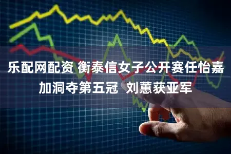 乐配网配资 衡泰信女子公开赛任怡嘉加洞夺第五冠 刘蕙获亚军