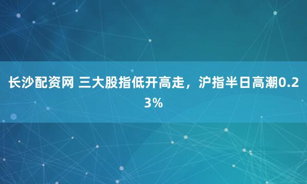 长沙配资网 三大股指低开高走,沪指半日高潮0.23%