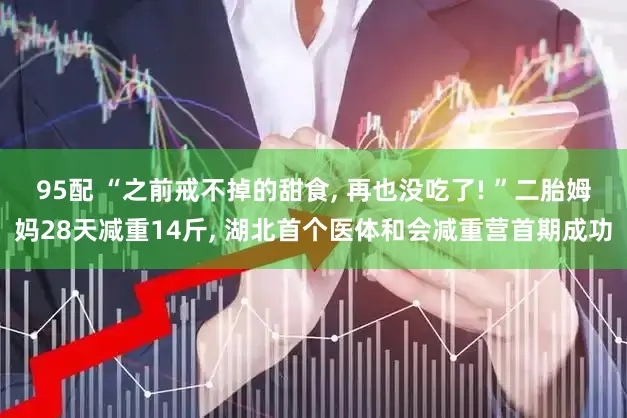 95配 “之前戒不掉的甜食, 再也没吃了! ”二胎姆妈28天减重14斤, 湖北首个医体和会减重营首期成功