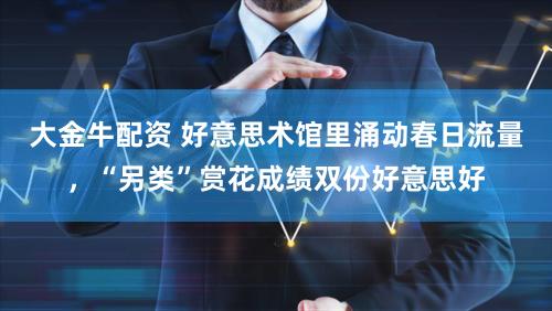 大金牛配资 好意思术馆里涌动春日流量，“另类”赏花成绩双份好意思好