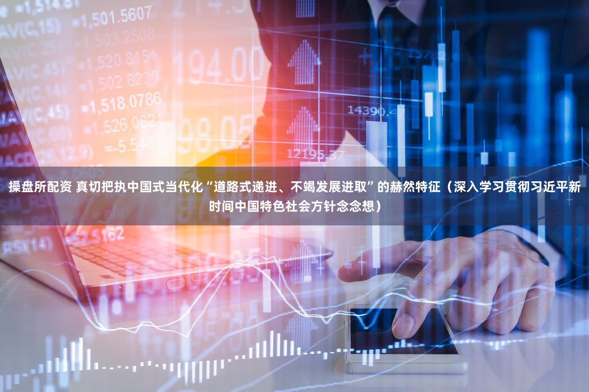 操盘所配资 真切把执中国式当代化“道路式递进、不竭发展进取”的赫然特征（深入学习贯彻习近平新时间中国特色社会方针念念想）