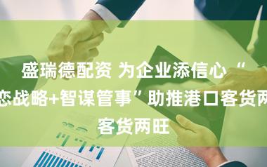 盛瑞德配资 为企业添信心 “利恋战略+智谋管事”助推港口客货两旺