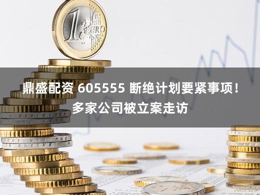 鼎盛配资 605555 断绝计划要紧事项！多家公司被立案走访