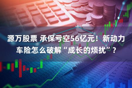 源万股票 承保亏空56亿元！新动力车险怎么破解“成长的烦扰”？