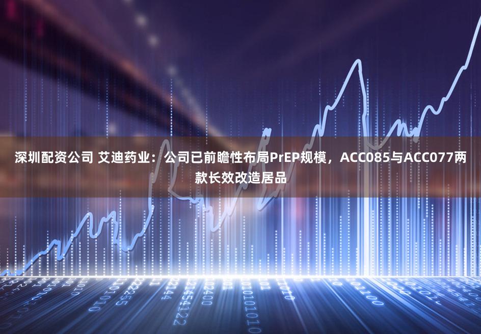 深圳配资公司 艾迪药业：公司已前瞻性布局PrEP规模，ACC085与ACC077两款长效改造居品