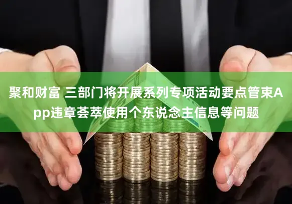 聚和财富 三部门将开展系列专项活动要点管束App违章荟萃使用个东说念主信息等问题