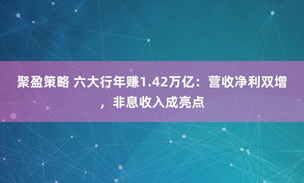 聚盈策略 六大行年赚1.42万亿：营收净利双增，非息收入成亮点