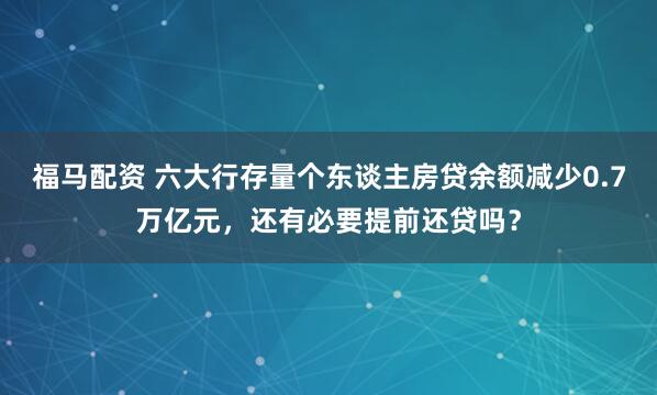 福马配资 六大行存量个东谈主房贷余额减少0.7万亿元,还有必要提前还贷吗?