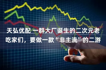 天弘优配 一群大厂诞生的二次元老吃家们，要做一款“非主流”的二游