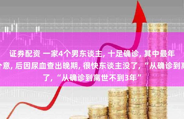 证券配资 一家4个男东谈主, 十足确诊, 其中最年青的开端没介意, 后因尿血查出晚期, 很快东谈主没了, “从确诊到离世不到3年”