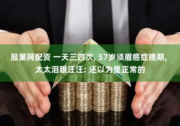 股巢网配资 一天三四次, 57岁须眉癌症晚期, 太太泪眼汪汪: 还以为是正常的