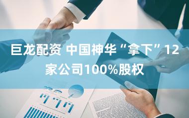 巨龙配资 中国神华“拿下”12家公司100%股权