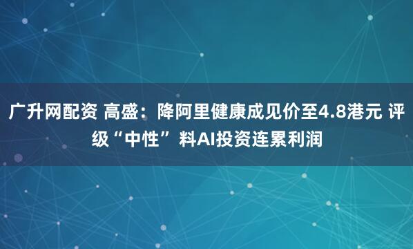 广升网配资 高盛:降阿里健康成见价至4.8港元 评级“中性” 料AI投资连累利润