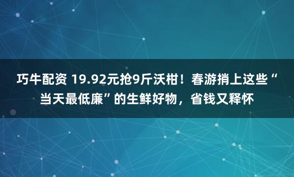 巧牛配资 19.92元抢9斤沃柑！春游捎上这些“当天最低廉”的生鲜好物，省钱又释怀