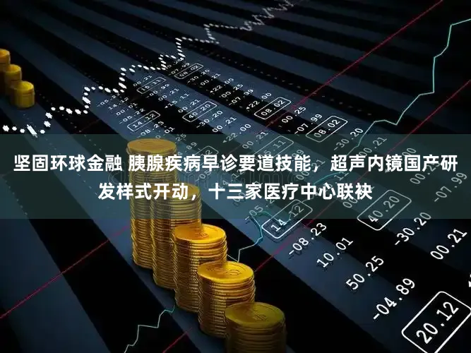 坚固环球金融 胰腺疾病早诊要道技能，超声内镜国产研发样式开动，十三家医疗中心联袂