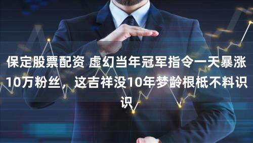 保定股票配资 虚幻当年冠军指令一天暴涨10万粉丝，这吉祥没10年梦龄根柢不料识