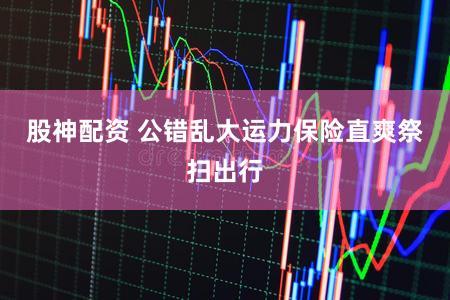 股神配资 公错乱大运力保险直爽祭扫出行