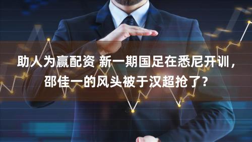 助人为赢配资 新一期国足在悉尼开训，邵佳一的风头被于汉超抢了？