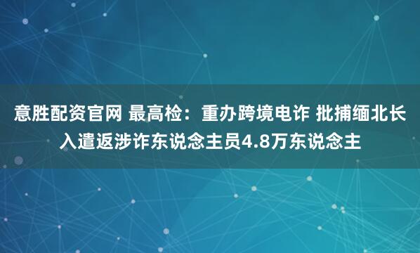 意胜配资官网 最高检：重办跨境电诈 批捕缅北长入遣返涉诈东说念主员4.8万东说念主